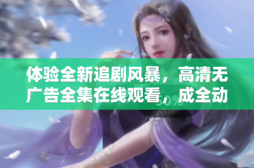 体验全新追剧风暴，高清无广告全集在线观看，成全动漫视频精彩上线