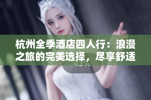 杭州全季酒店四人行：浪漫之旅的完美选择，尽享舒适奢华