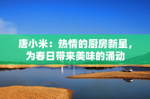 唐小米：热情的厨房新星，为春日带来美味的涌动