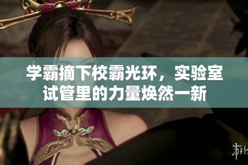学霸摘下校霸光环，实验室试管里的力量焕然一新