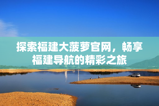探索福建大菠萝官网，畅享福建导航的精彩之旅