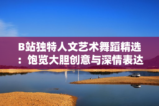 B站独特人文艺术舞蹈精选：饱览大胆创意与深情表达