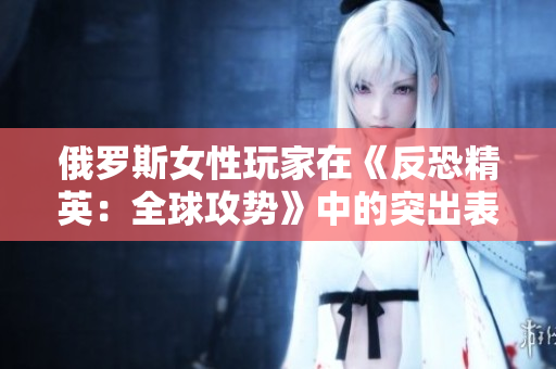俄罗斯女性玩家在《反恐精英：全球攻势》中的突出表现值得瞩目