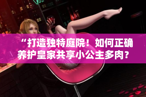 “打造独特庭院！如何正确养护皇家共享小公主多肉？” 