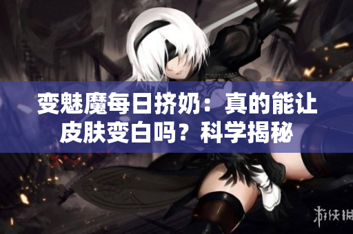 变魅魔每日挤奶：真的能让皮肤变白吗？科学揭秘