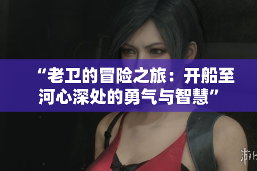 “老卫的冒险之旅：开船至河心深处的勇气与智慧”