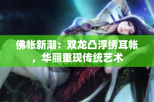 佛帐新潮：双龙凸浮绣耳帐，华丽重现传统艺术