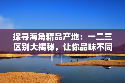 探寻海角精品产地：一二三区别大揭秘，让你品味不同的魅力