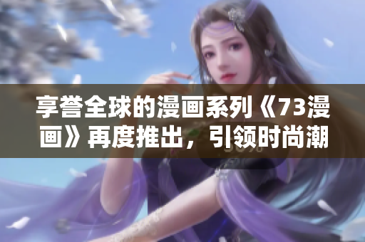 享誉全球的漫画系列《73漫画》再度推出，引领时尚潮流，让你爱不释手！