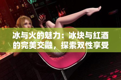 冰与火的魅力：冰块与红酒的完美交融，探索双性享受