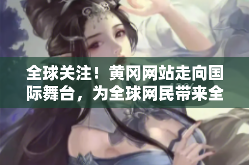 全球关注！黄冈网站走向国际舞台，为全球网民带来全新体验