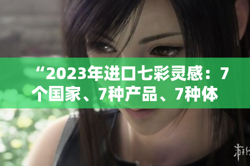 “2023年进口七彩灵感：7个国家、7种产品、7种体验”