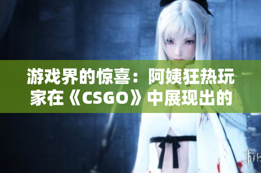 游戏界的惊喜：阿姨狂热玩家在《CSGO》中展现出的惊人技艺