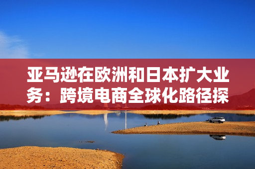 亚马逊在欧洲和日本扩大业务：跨境电商全球化路径探索