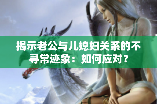 揭示老公与儿媳妇关系的不寻常迹象：如何应对？