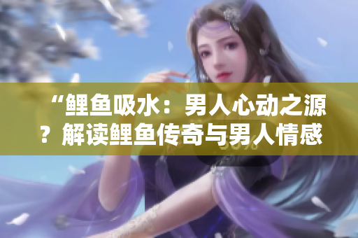 “鲤鱼吸水：男人心动之源？解读鲤鱼传奇与男人情感”