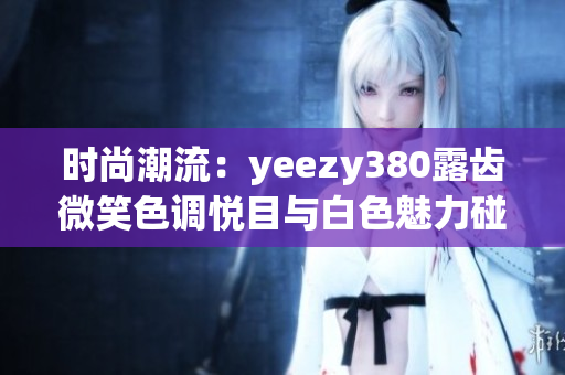 时尚潮流：yeezy380露齿微笑色调悦目与白色魅力碰撞