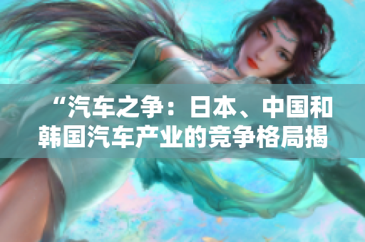 “汽车之争：日本、中国和韩国汽车产业的竞争格局揭秘”