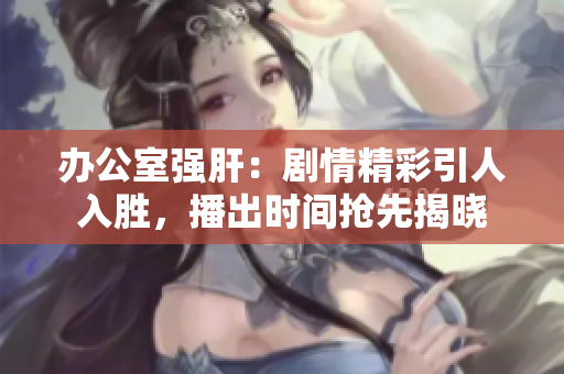 办公室强肝：剧情精彩引人入胜，播出时间抢先揭晓