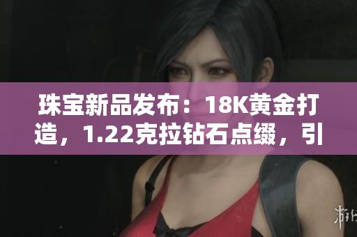 珠宝新品发布：18K黄金打造，1.22克拉钻石点缀，引领时尚潮流