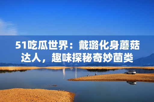 51吃瓜世界：戴璐化身蘑菇达人，趣味探秘奇妙菌类
