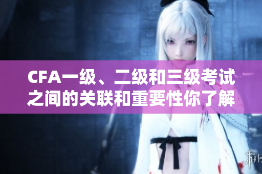 CFA一级、二级和三级考试之间的关联和重要性你了解吗？