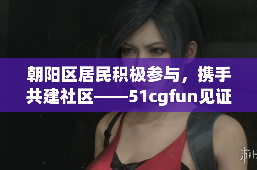 朝阳区居民积极参与，携手共建社区——51cgfun见证热情服务