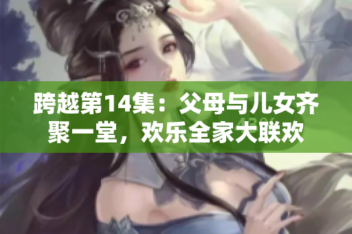 跨越第14集：父母与儿女齐聚一堂，欢乐全家大联欢