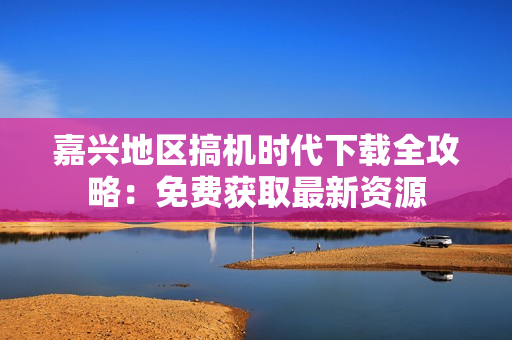 嘉兴地区搞机时代下载全攻略：免费获取最新资源