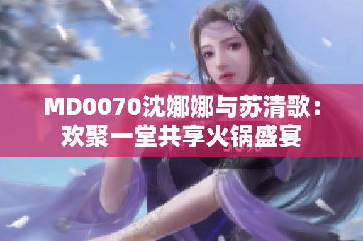 MD0070沈娜娜与苏清歌：欢聚一堂共享火锅盛宴