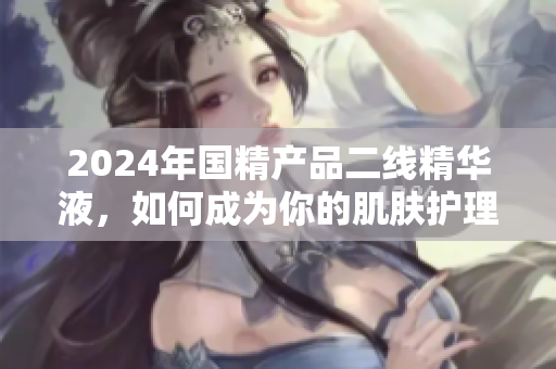 2024年国精产品二线精华液，如何成为你的肌肤护理之选？