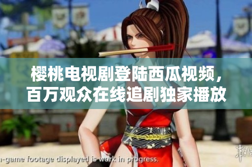 樱桃电视剧登陆西瓜视频，百万观众在线追剧独家播放，精彩内容不容错过