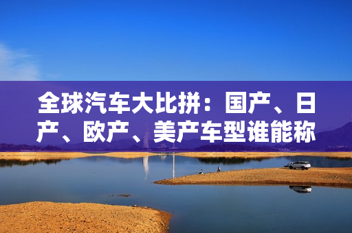 全球汽车大比拼：国产、日产、欧产、美产车型谁能称霸？