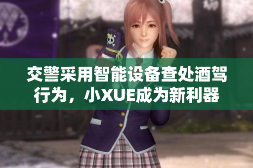 交警采用智能设备查处酒驾行为，小XUE成为新利器