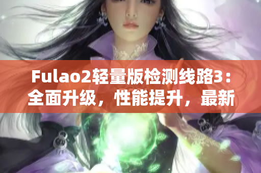 Fulao2轻量版检测线路3：全面升级，性能提升，最新版发布！