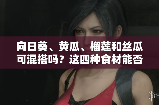 向日葵、黄瓜、榴莲和丝瓜可混搭吗？这四种食材能否一起食用？