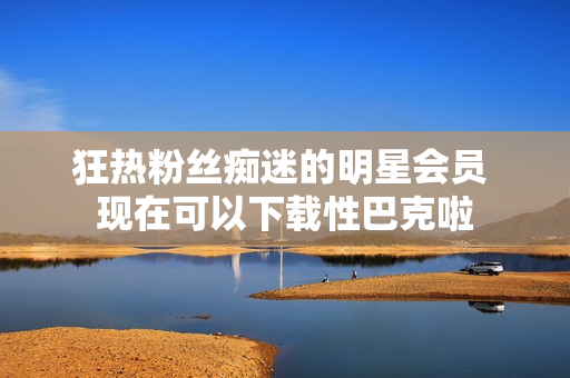 狂热粉丝痴迷的明星会员 现在可以下载性巴克啦