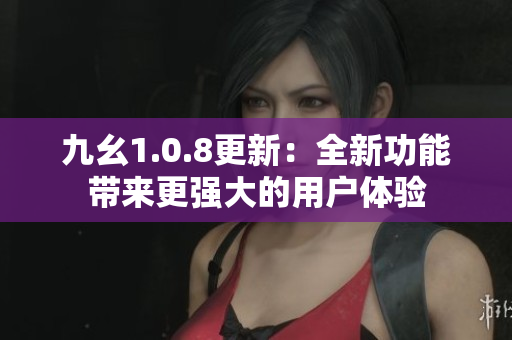 九幺1.0.8更新：全新功能带来更强大的用户体验