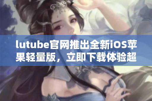 lutube官网推出全新iOS苹果轻量版，立即下载体验超乎想象的流畅观影享受