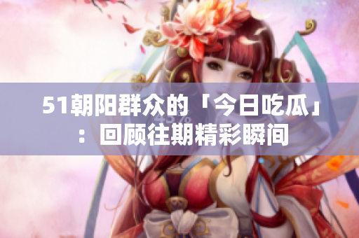 51朝阳群众的「今日吃瓜」：回顾往期精彩瞬间