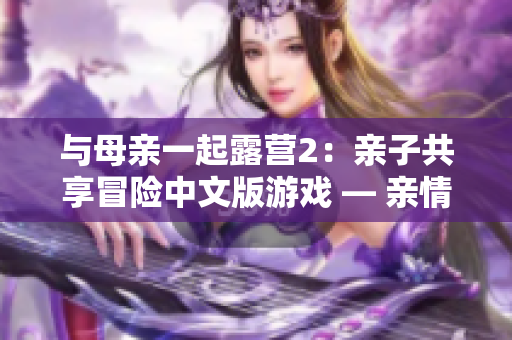 与母亲一起露营2：亲子共享冒险中文版游戏 — 亲情与探险再次相遇