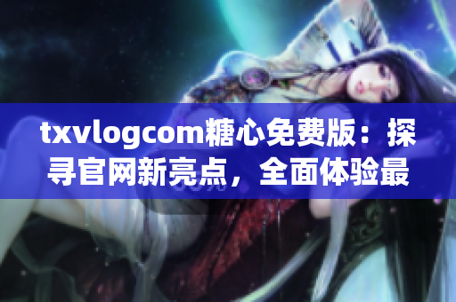 txvlogcom糖心免费版：探寻官网新亮点，全面体验最新特色！