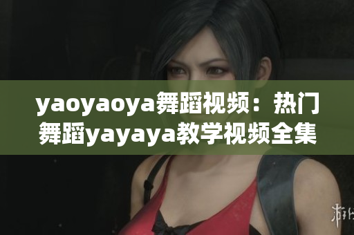 yaoyaoya舞蹈视频：热门舞蹈yayaya教学视频全集分享，快来学习跳舞技巧！