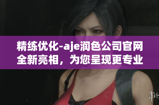 精练优化-aje润色公司官网全新亮相，为您呈现更专业的润色服务