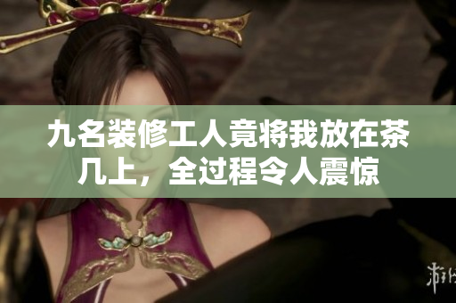九名装修工人竟将我放在茶几上，全过程令人震惊