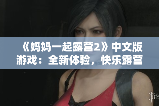 《妈妈一起露营2》中文版游戏：全新体验，快乐露营大冒险!
