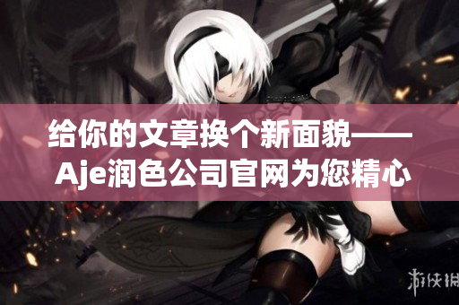 给你的文章换个新面貌—— Aje润色公司官网为您精心呈现