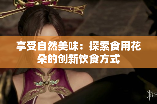 享受自然美味：探索食用花朵的创新饮食方式