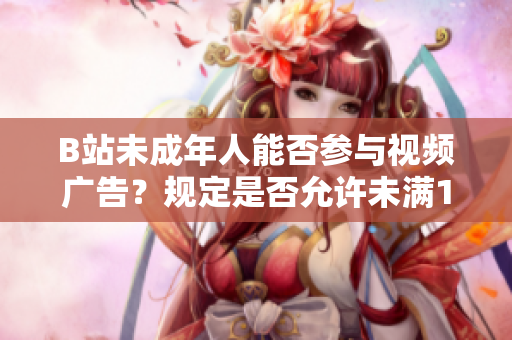 B站未成年人能否参与视频广告？规定是否允许未满18岁接受广告？