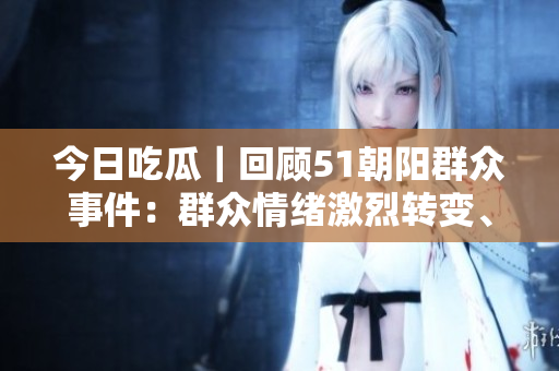今日吃瓜｜回顾51朝阳群众事件：群众情绪激烈转变、事件持续发酵